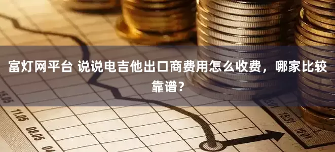 富灯网平台 说说电吉他出口商费用怎么收费，哪家比较靠谱？