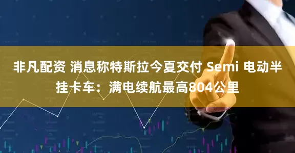非凡配资 消息称特斯拉今夏交付 Semi 电动半挂卡车:满电续航最高804公里